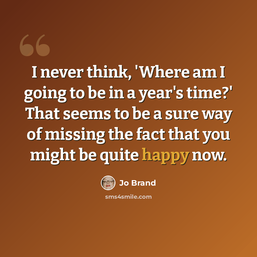 “I never think, 'Where am I going to be in a year's time?' That seems to be a sure way of missing the fact that you might be quite happy now.” quote by Jo Brand