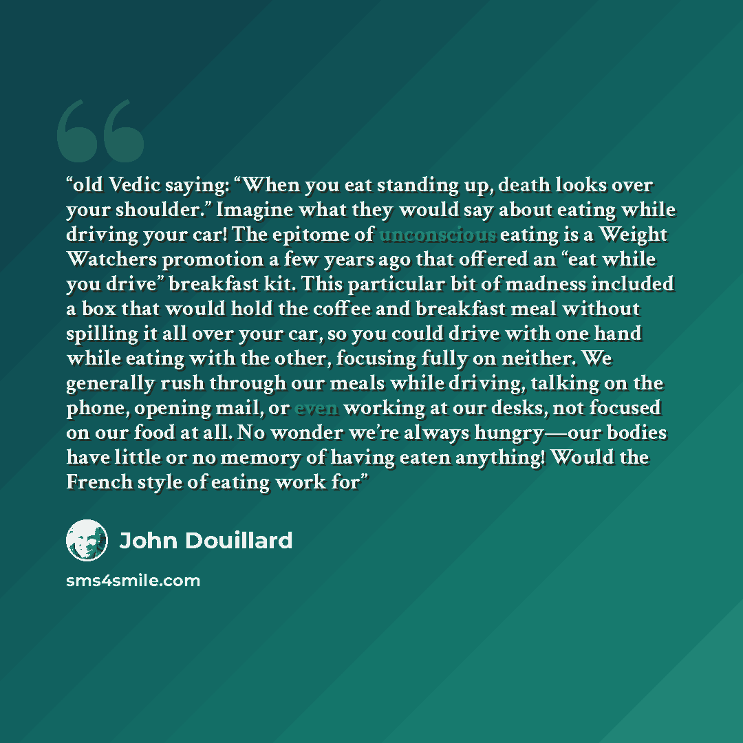 “old Vedic saying: “When you eat standing up, death looks over your shoulder.” Imagine what they would say about eating while driving your car! The epitome of unconscious eating is a Weight Watchers promotion a few years ago that offered an “eat while you drive” breakfast kit. This particular bit…” quote by John Douillard