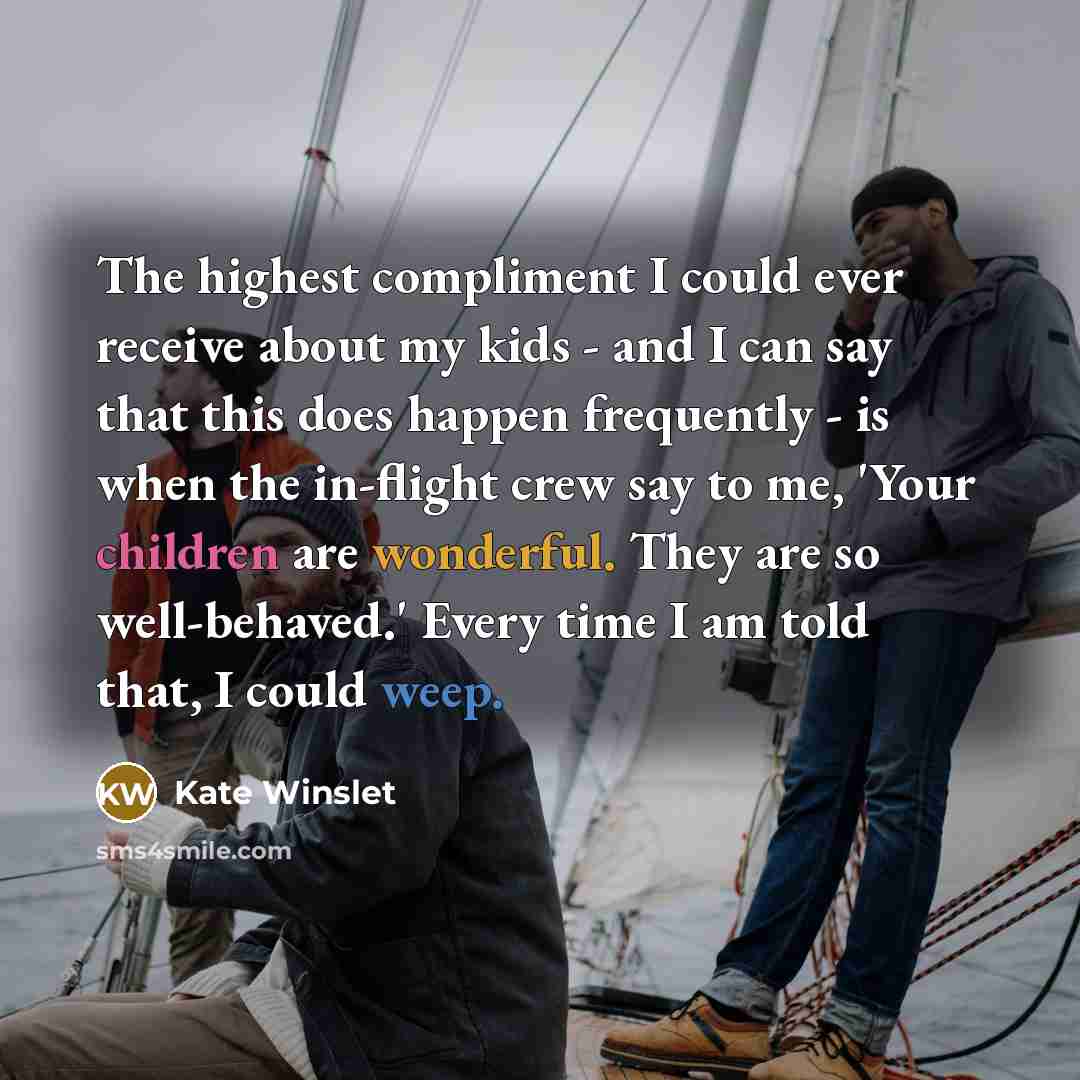 “The highest compliment I could ever receive about my kids - and I can say that this does happen frequently - is when the in-flight crew say to me, 'Your children are wonderful. They are so well-behaved.' Every time I am told that, I could weep.” quote by Kate Winslet