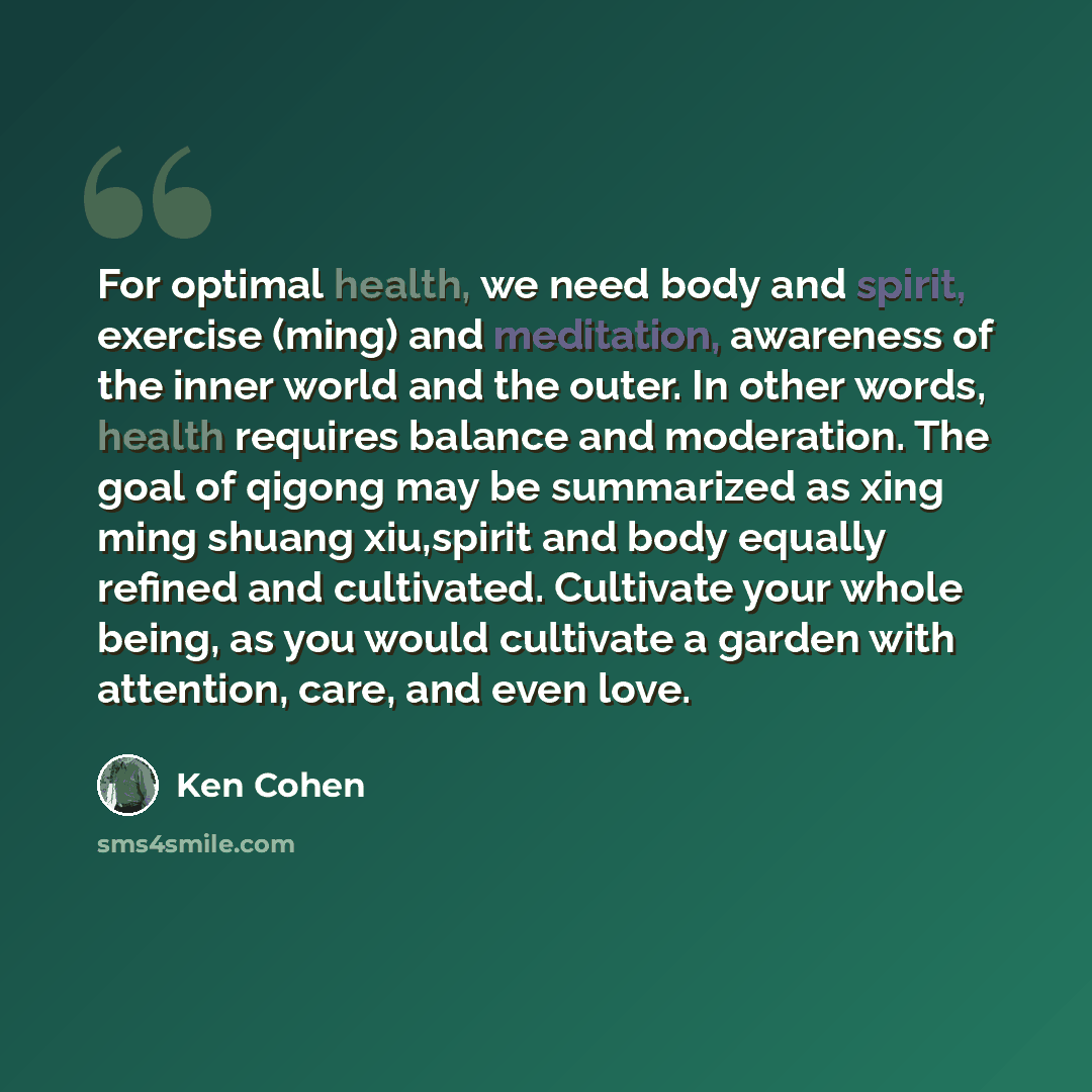“For optimal health, we need body and spirit, exercise (ming) and meditation, awareness of the inner world and the outer. In other words, health requires balance and moderation. The goal of qigong may be summarized as xing ming shuang xiu,spirit and body equally refined and cultivated. Cultivate…” quote by Ken Cohen