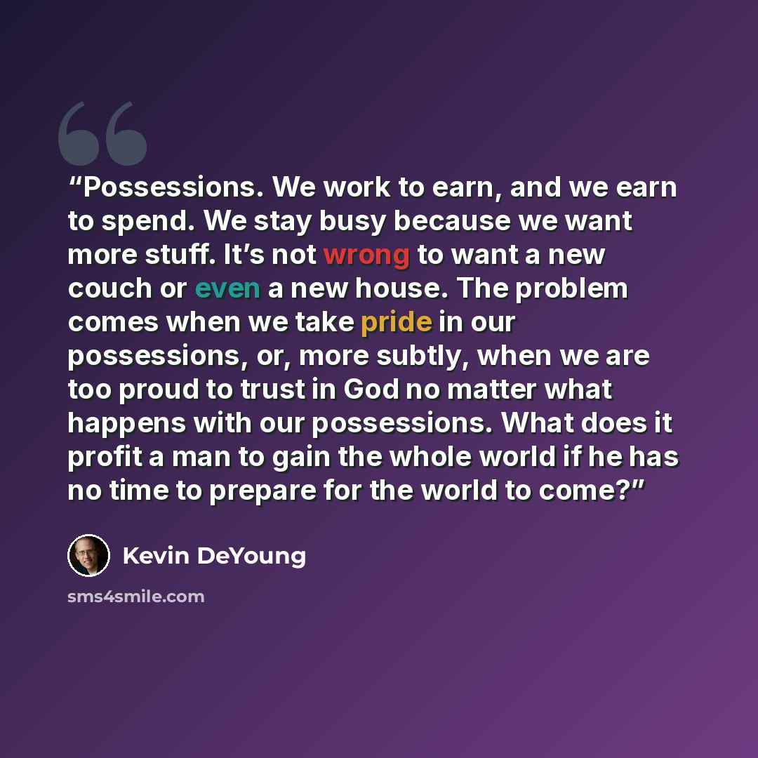 “Possessions. We work to earn, and we earn to spend. We stay busy because we want more stuff. It’s not wrong to want a new couch or even a new house. The problem comes when we take pride in our possessions, or, more subtly, when we are too proud to trust in God no matter what happens with our…” quote by Kevin DeYoung