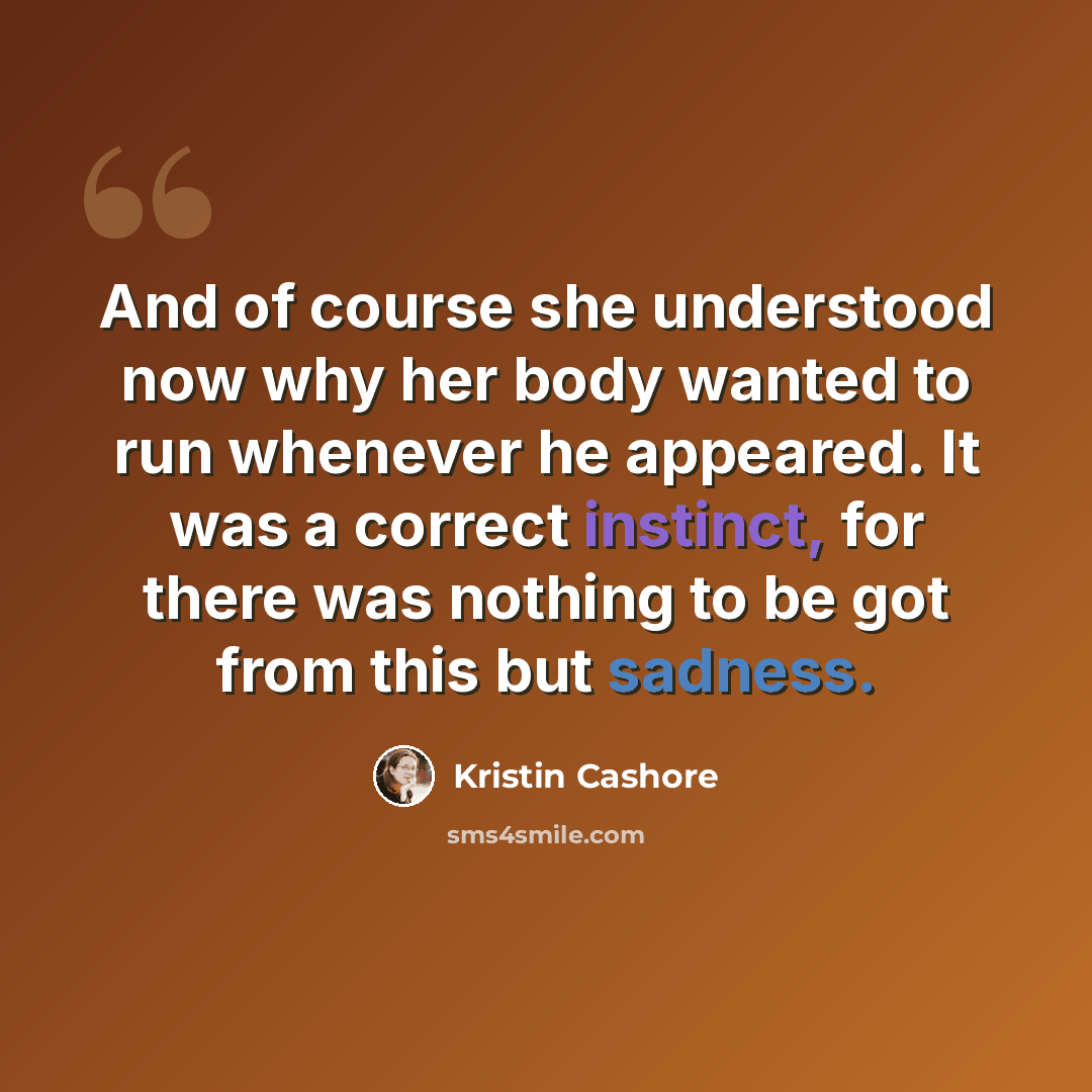 “And of course she understood now why her body wanted to run whenever he appeared. It was a correct instinct, for there was nothing to be got from this but sadness.” quote by Kristin Cashore