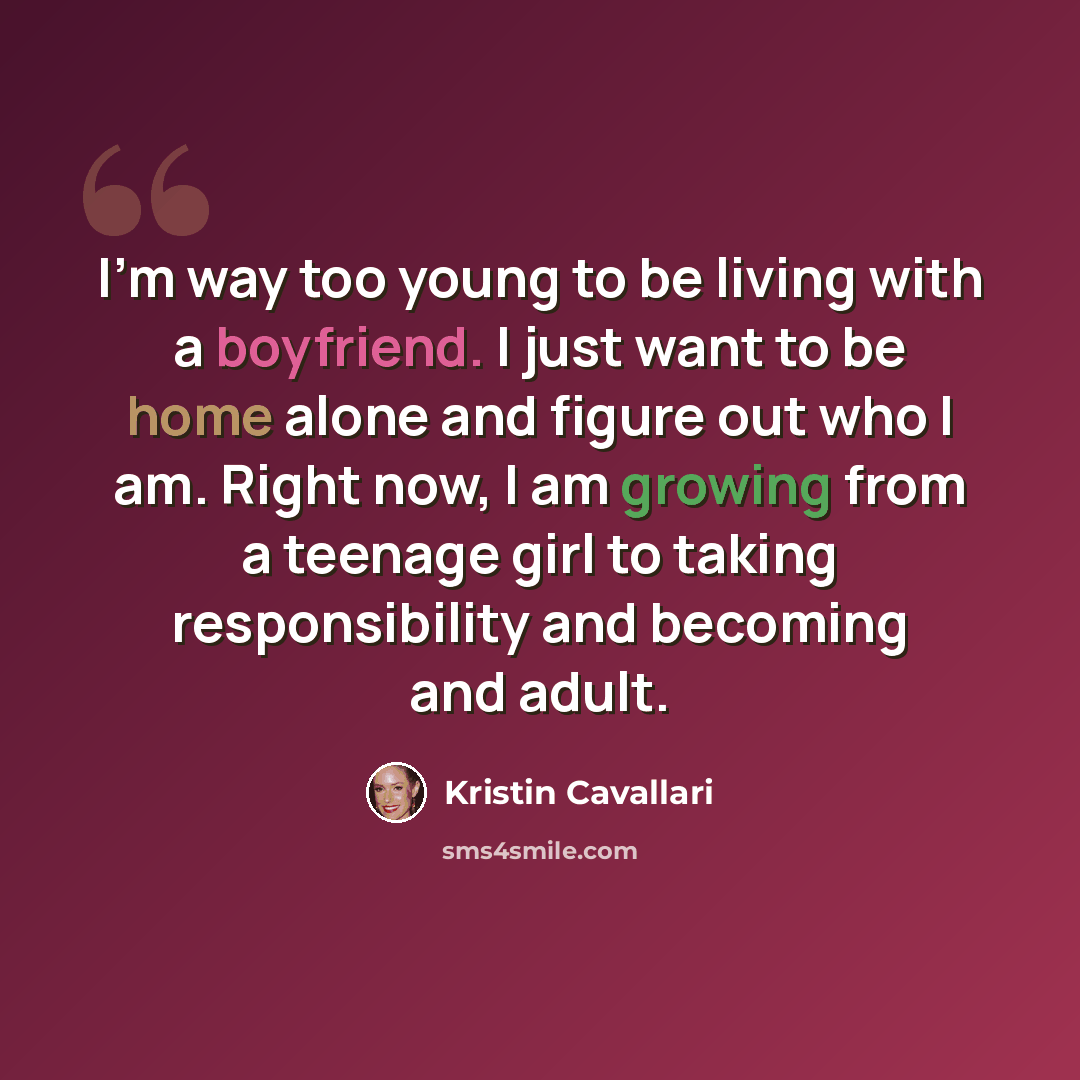 “I'm way too young to be living with a boyfriend. I just want to be home alone and figure out who I am. Right now, I am growing from a teenage girl to taking responsibility and becoming and adult.” quote by Kristin Cavallari