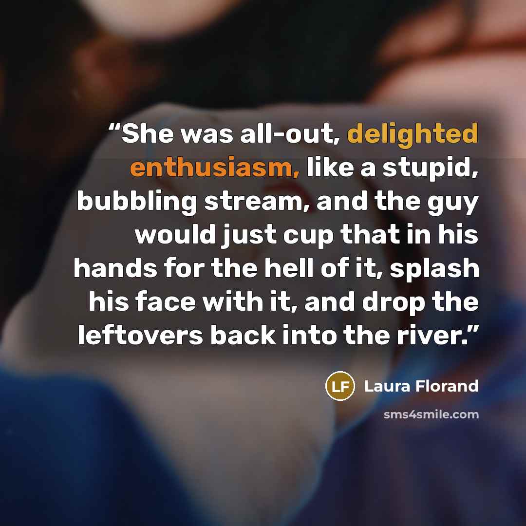 “She was all-out, delighted enthusiasm, like a stupid, bubbling stream, and the guy would just cup that in his hands for the hell of it, splash his face with it, and drop the leftovers back into the river.” quote by Laura Florand