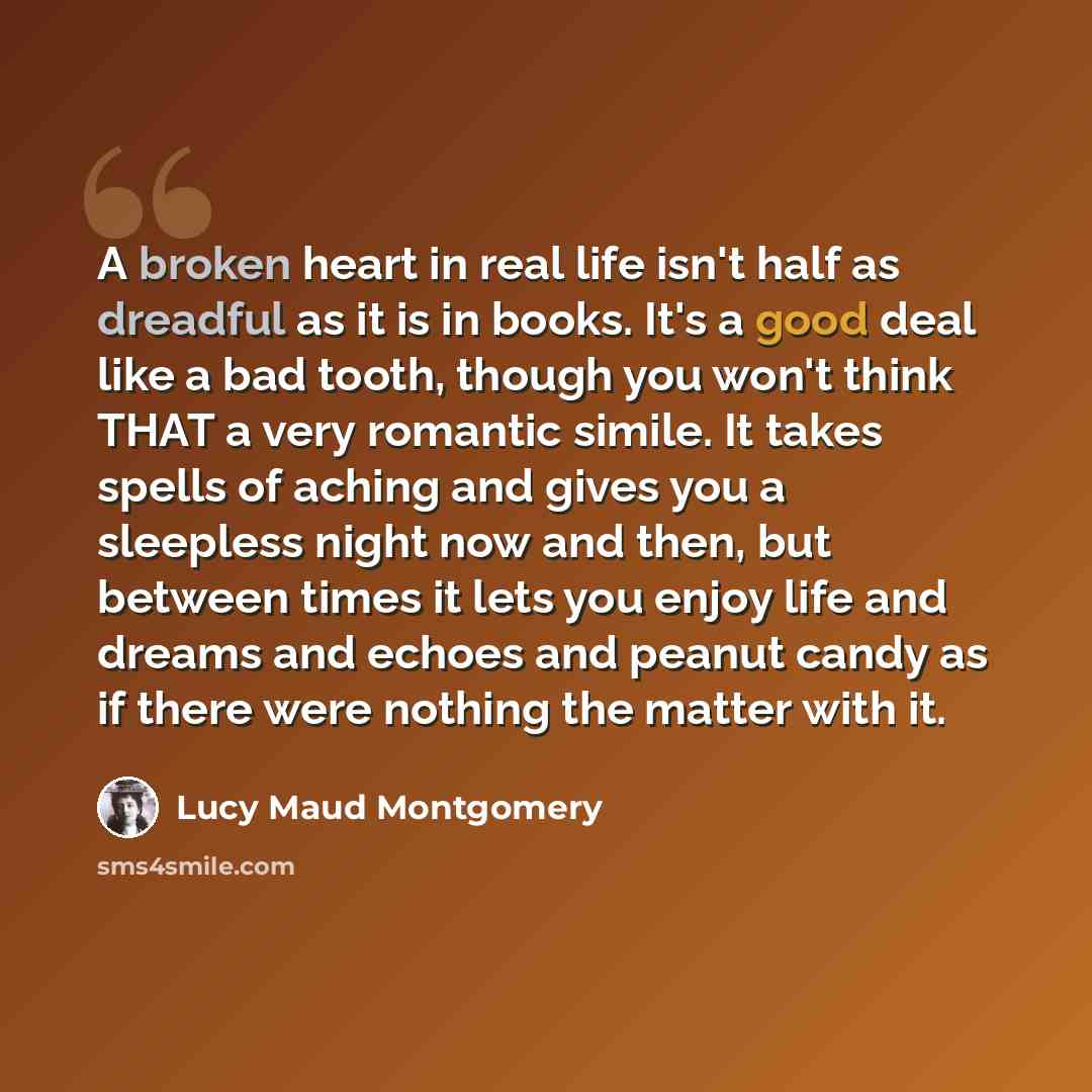 “A broken heart in real life isn't half as dreadful as it is in books. It's a good deal like a bad tooth, though you won't think THAT a very romantic simile. It takes spells of aching and gives you a sleepless night now and then, but between times it lets you enjoy life and dreams and echoes and…” quote by Lucy Maud Montgomery
