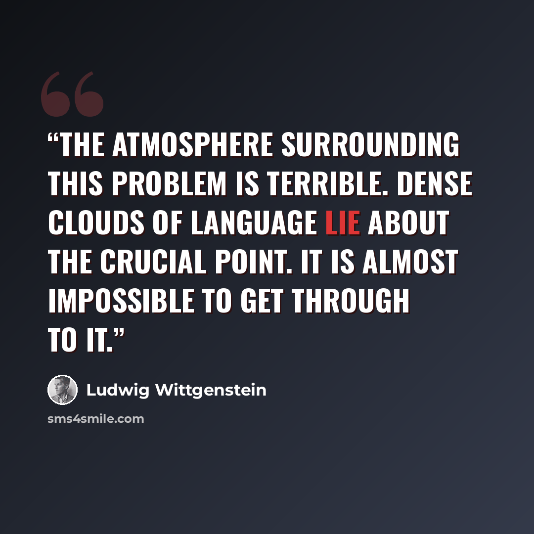 “The atmosphere surrounding this problem is terrible. Dense clouds of language lie about the crucial point. It is almost impossible to get through to it.” quote by Ludwig Wittgenstein