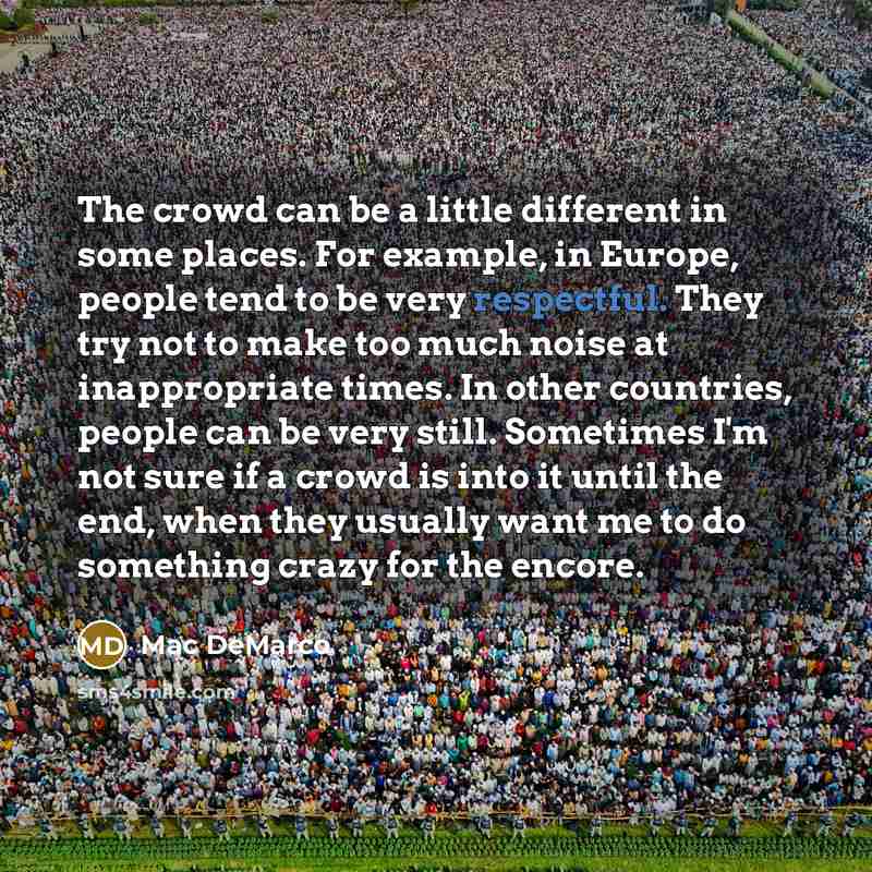 “The crowd can be a little different in some places. For example, in Europe, people tend to be very respectful. They try not to make too much noise at inappropriate times. In other countries, people can be very still. Sometimes I'm not sure if a crowd is into it until the end, when they usually…” quote by Mac DeMarco