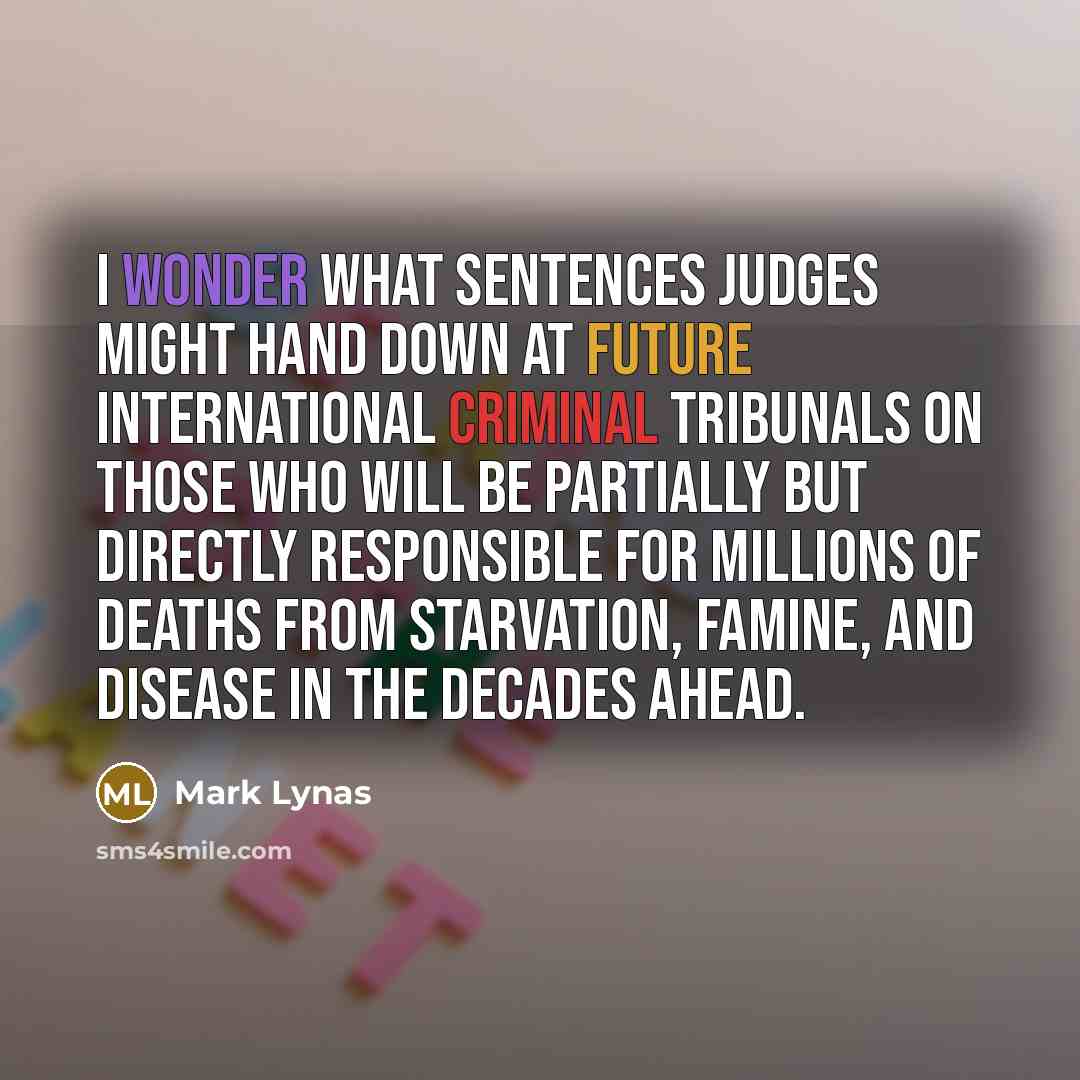 “I wonder what sentences judges might hand down at future international criminal tribunals on those who will be partially but directly responsible for millions of deaths from starvation, famine, and disease in the decades ahead.” quote by Mark Lynas