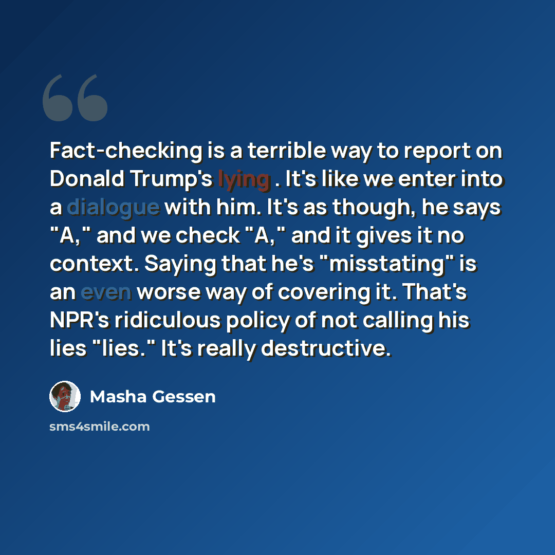 “Fact-checking is a terrible way to report on Donald Trump's lying . It's like we enter into a dialogue with him. It's as though, he says "A," and we check "A," and it gives it no context. Saying that he's "misstating" is an even worse way of covering it. That's NPR's ridiculous policy of not…” quote by Masha Gessen