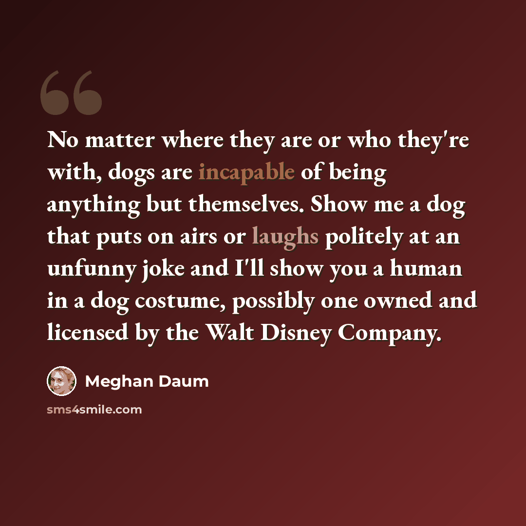“No matter where they are or who they're with, dogs are incapable of being anything but themselves. Show me a dog that puts on airs or laughs politely at an unfunny joke and I'll show you a human in a dog costume, possibly one owned and licensed by the Walt Disney Company.” quote by Meghan Daum