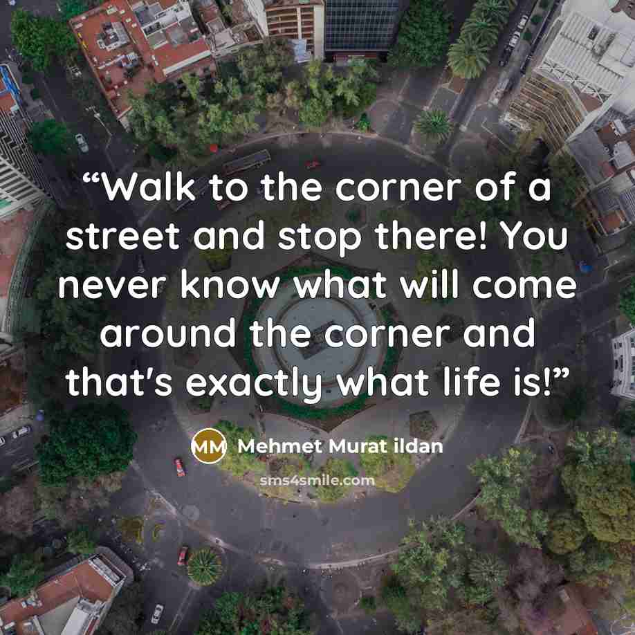 “Walk to the corner of a street and stop there! You never know what will come around the corner and that's exactly what life is!” quote by Mehmet Murat ildan