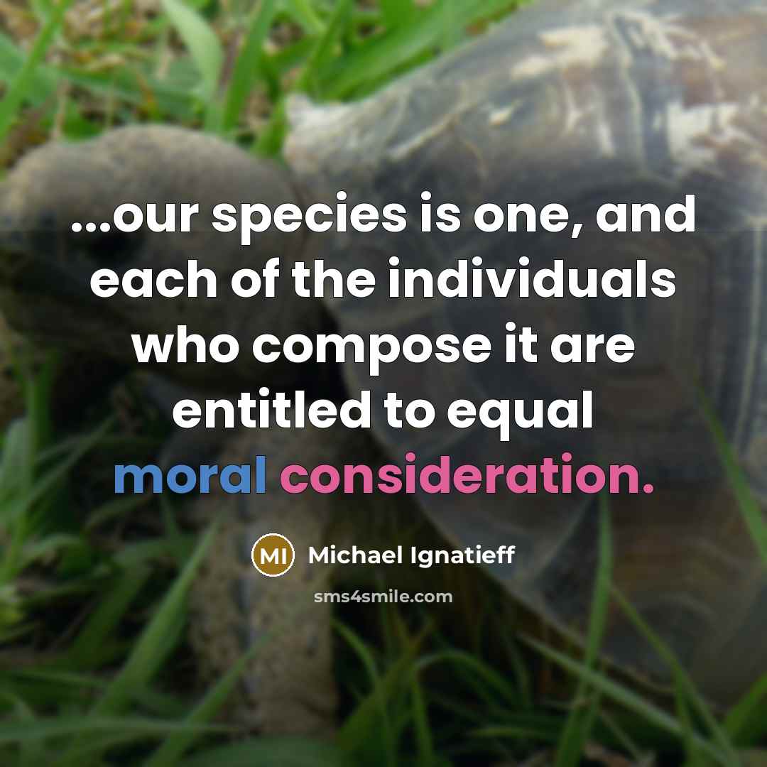 “...our species is one, and each of the individuals who compose it are entitled to equal moral consideration.” quote by Michael Ignatieff