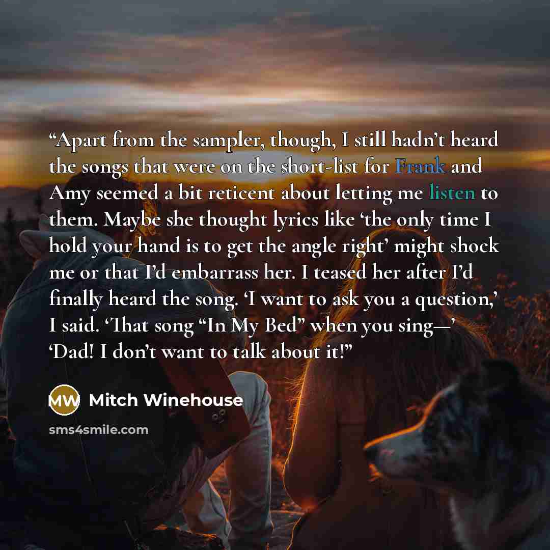 “Apart from the sampler, though, I still hadn’t heard the songs that were on the short-list for Frank and Amy seemed a bit reticent about letting me listen to them. Maybe she thought lyrics like ‘the only time I hold your hand is to get the angle right’ might shock me or that I’d embarrass her. I…” quote by Mitch Winehouse