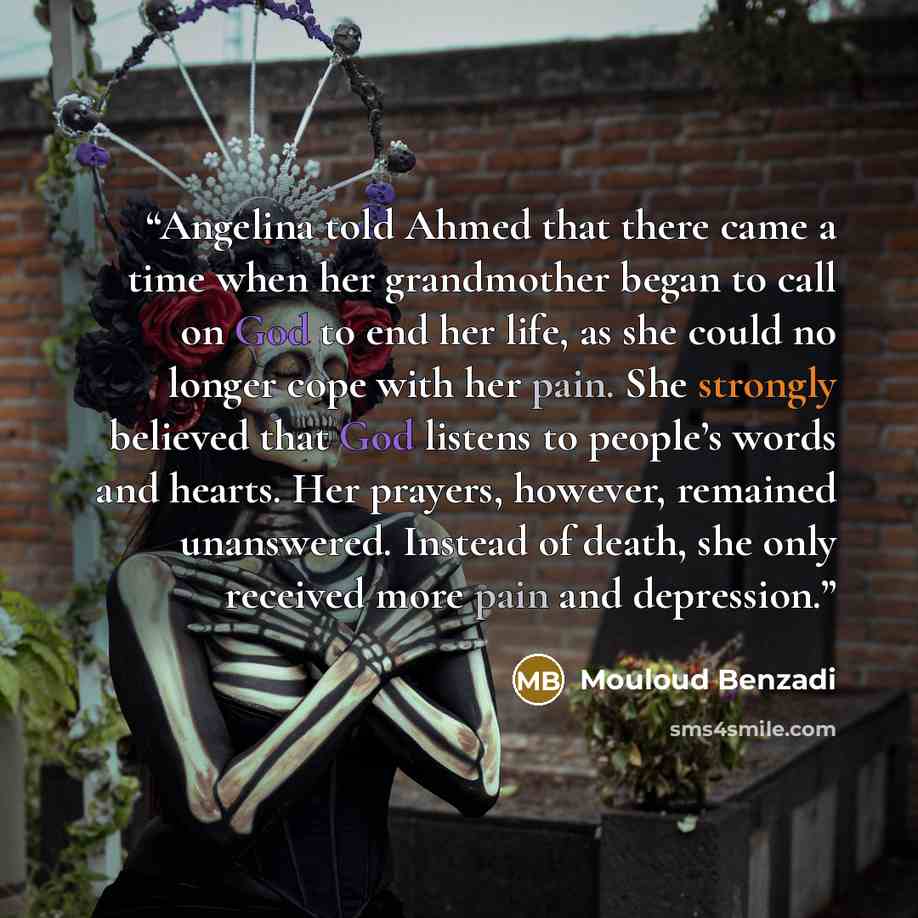 “Angelina told Ahmed that there came a time when her grandmother began to call on God to end her life, as she could no longer cope with her pain. She strongly believed that God listens to people’s words and hearts. Her prayers, however, remained unanswered. Instead of death, she only received more…” quote by Mouloud Benzadi