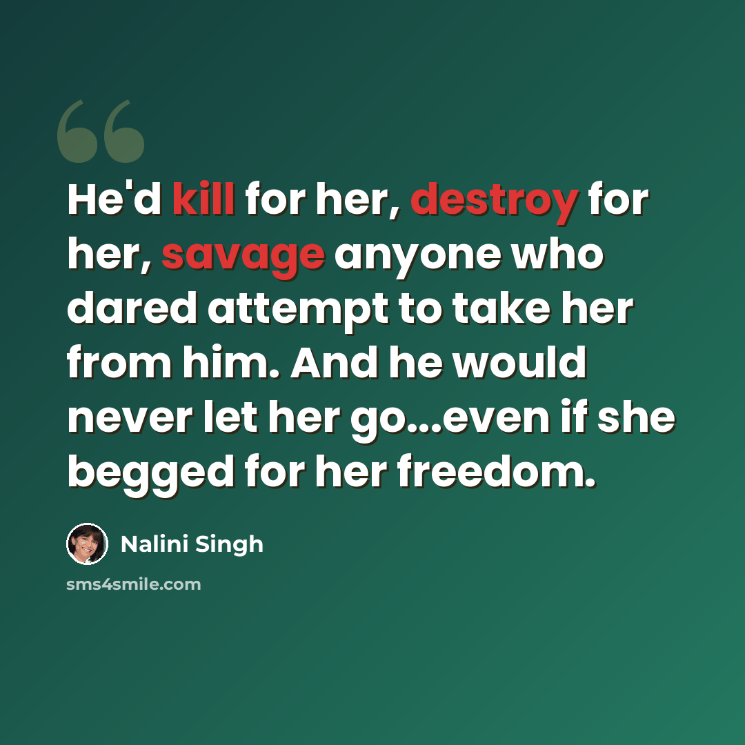 “He'd kill for her, destroy for her, savage anyone who dared attempt to take her from him. And he would never let her go...even if she begged for her freedom.” quote by Nalini Singh