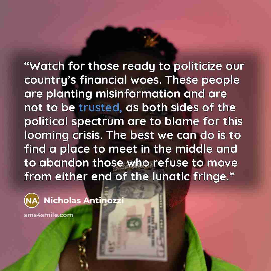 “Watch for those ready to politicize our country’s financial woes. These people are planting misinformation and are not to be trusted, as both sides of the political spectrum are to blame for this looming crisis. The best we can do is to find a place to meet in the middle and to abandon those who…” quote by Nicholas Antinozzi