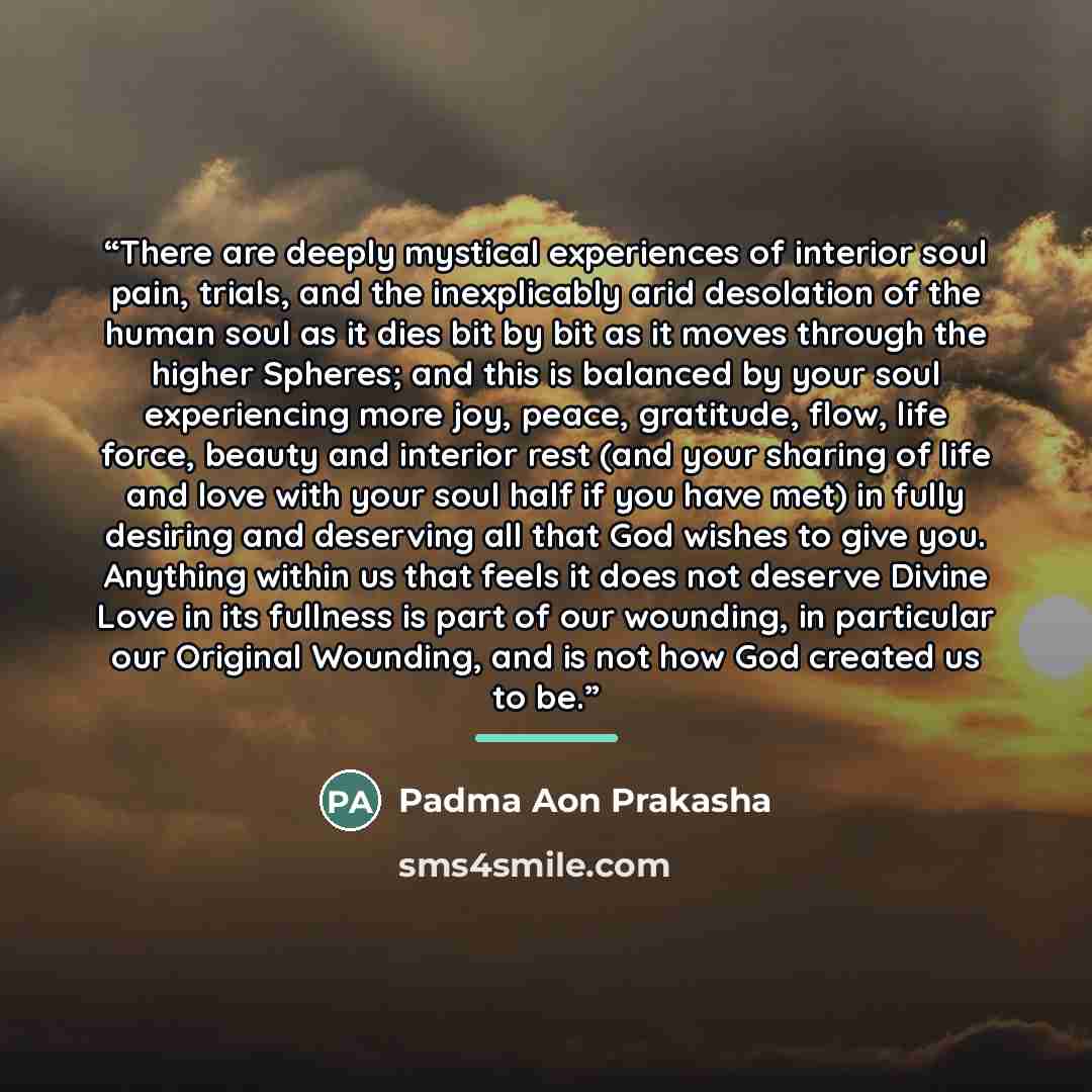“There are deeply mystical experiences of interior soul pain, trials, and the inexplicably arid desolation of the human soul as it dies bit by bit as it moves through the higher Spheres; and this is balanced by your soul experiencing more joy, peace, gratitude, flow, life force, beauty and interior…” quote by Padma Aon Prakasha