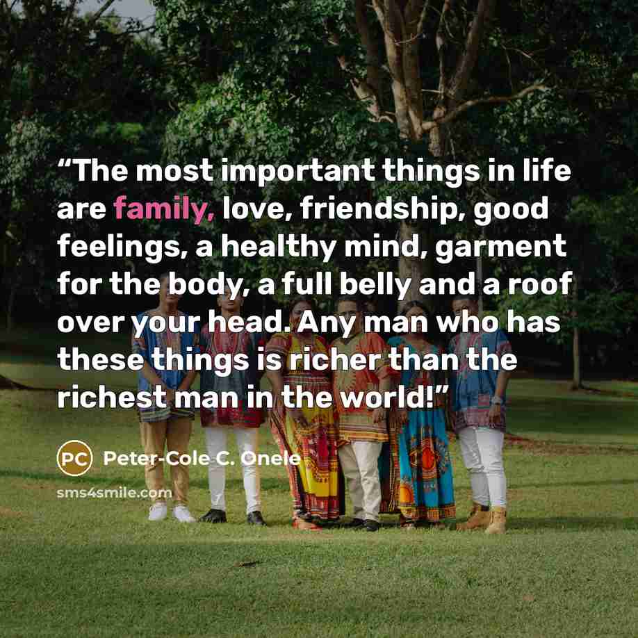 “The most important things in life are family, love, friendship, good feelings, a healthy mind, garment for the body, a full belly and a roof over your head. Any man who has these things is richer than the richest man in the world!” quote by Peter-Cole C. Onele