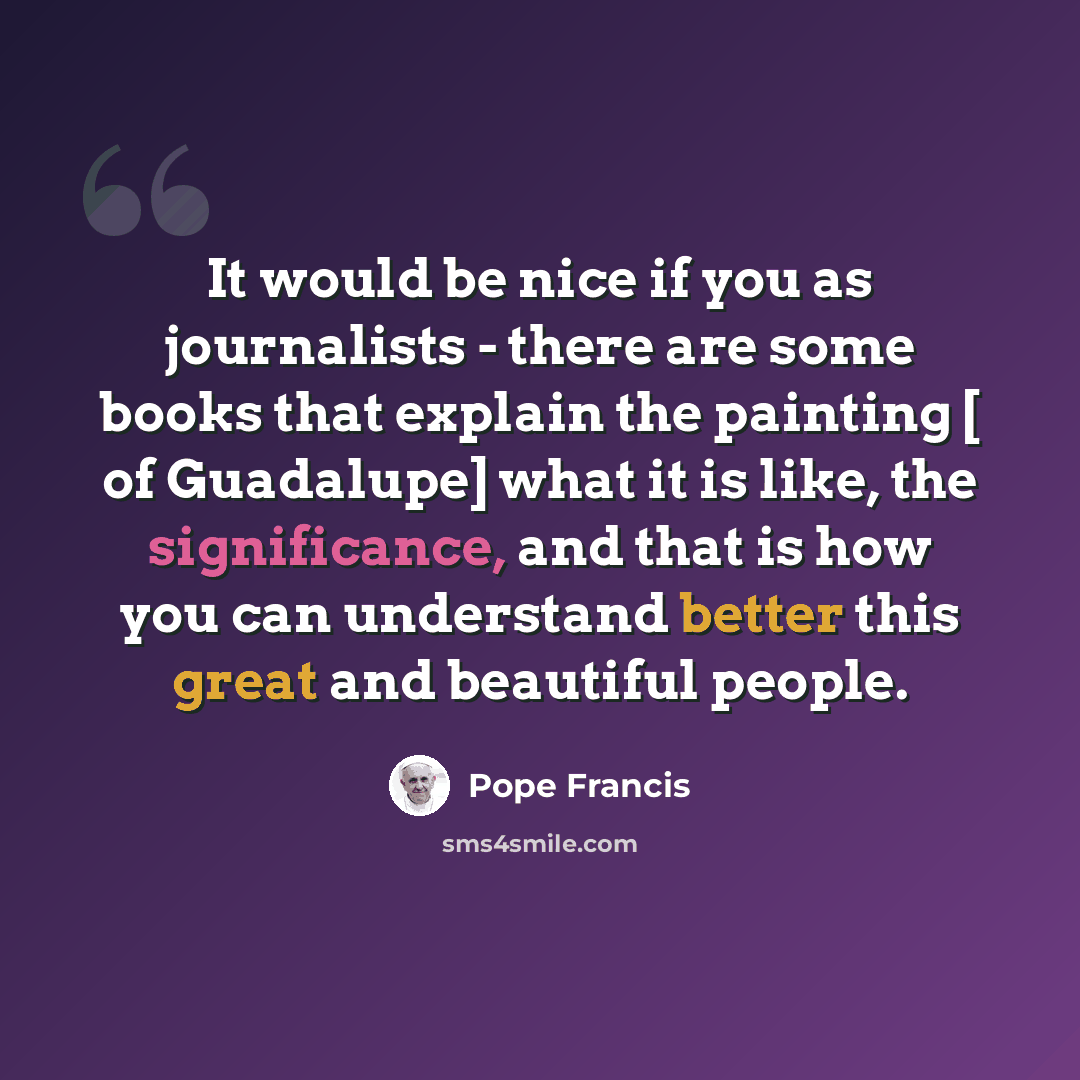 “It would be nice if you as journalists - there are some books that explain the painting [ of Guadalupe] what it is like, the significance, and that is how you can understand better this great and beautiful people.” quote by Pope Francis