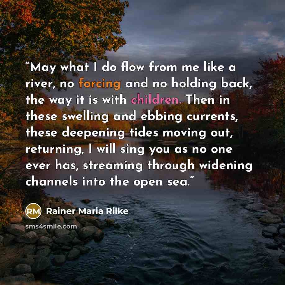 “May what I do flow from me like a river, no forcing and no holding back, the way it is with children. Then in these swelling and ebbing currents, these deepening tides moving out, returning, I will sing you as no one ever has, streaming through widening channels into the open sea.” quote by Rainer Maria Rilke