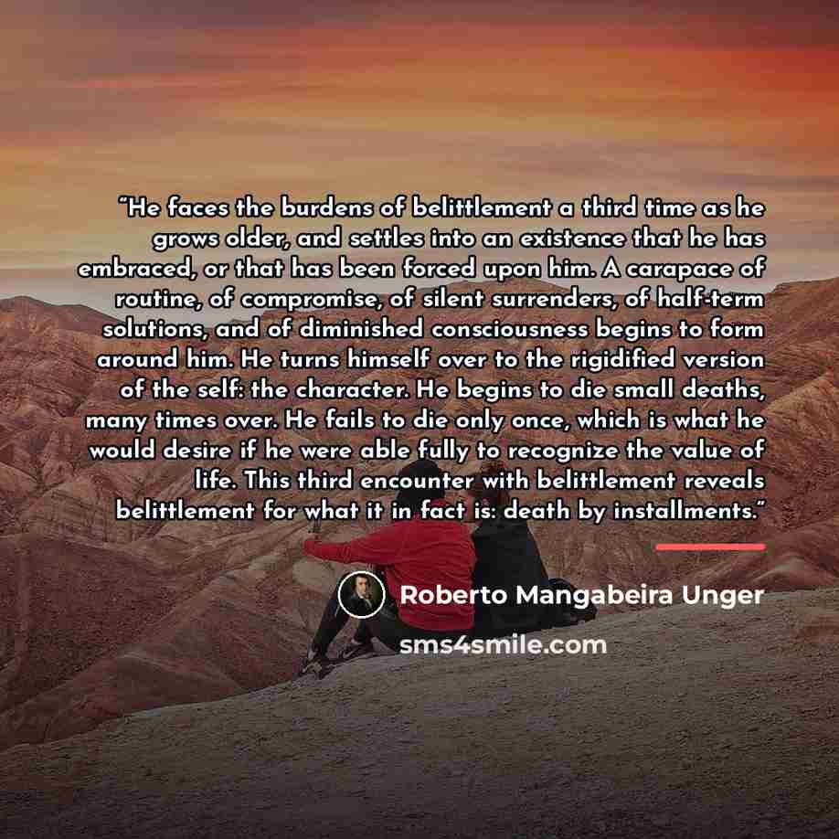 “He faces the burdens of belittlement a third time as he grows older, and settles into an existence that he has embraced, or that has been forced upon him. A carapace of routine, of compromise, of silent surrenders, of half-term solutions, and of diminished consciousness begins to form around him…” quote by Roberto Mangabeira Unger