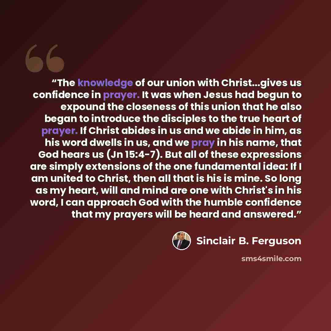“The knowledge of our union with Christ...gives us confidence in prayer. It was when Jesus had begun to expound the closeness of this union that he also began to introduce the disciples to the true heart of prayer. If Christ abides in us and we abide in him, as his word dwells in us, and we pray in…” quote by Sinclair B. Ferguson