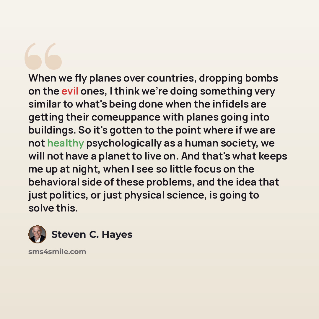 “When we fly planes over countries, dropping bombs on the evil ones, I think we're doing something very similar to what's being done when the infidels are getting their comeuppance with planes going into buildings. So it's gotten to the point where if we are not healthy psychologically as a human…” quote by Steven C. Hayes