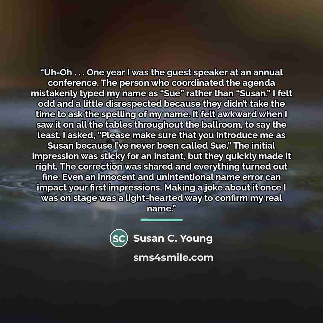 “Uh-Oh . . . One year I was the guest speaker at an annual conference. The person who coordinated the agenda mistakenly typed my name as “Sue” rather than “Susan.” I felt odd and a little disrespected because they didn’t take the time to ask the spelling of my name. It felt awkward when I saw it on…” quote by Susan C. Young