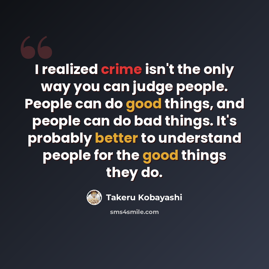 “I realized crime isn't the only way you can judge people. People can do good things, and people can do bad things. It's probably better to understand people for the good things they do.” quote by Takeru Kobayashi