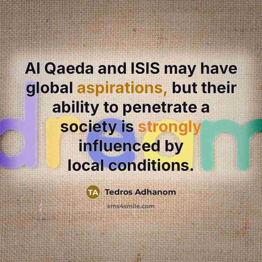 “Al Qaeda and ISIS may have global aspirations, but their ability to penetrate a society is strongly influenced by local conditions.” quote by Tedros Adhanom