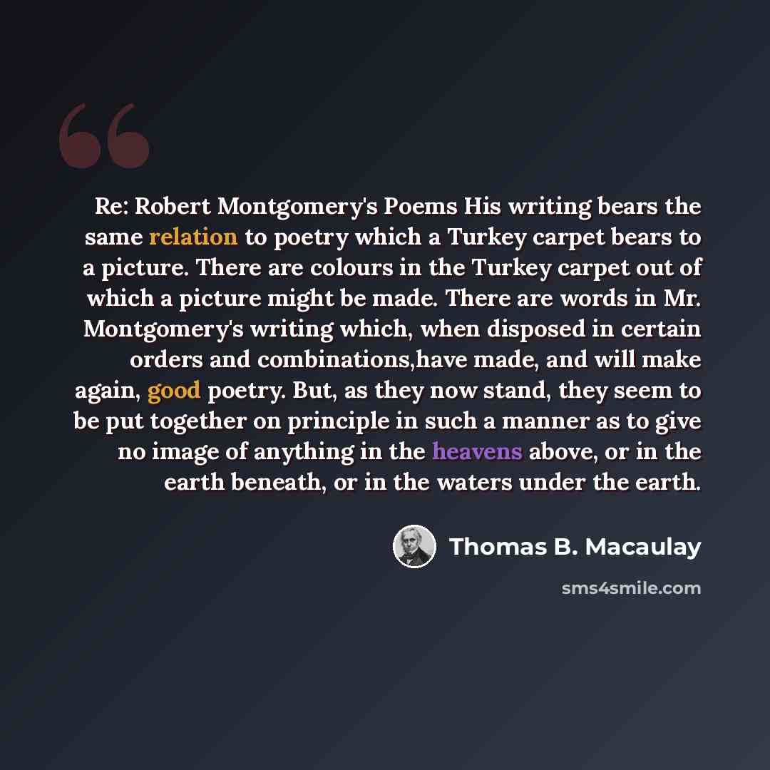 “Re: Robert Montgomery's Poems His writing bears the same relation to poetry which a Turkey carpet bears to a picture. There are colours in the Turkey carpet out of which a picture might be made. There are words in Mr. Montgomery's writing which, when disposed in certain orders and…” quote by Thomas B. Macaulay
