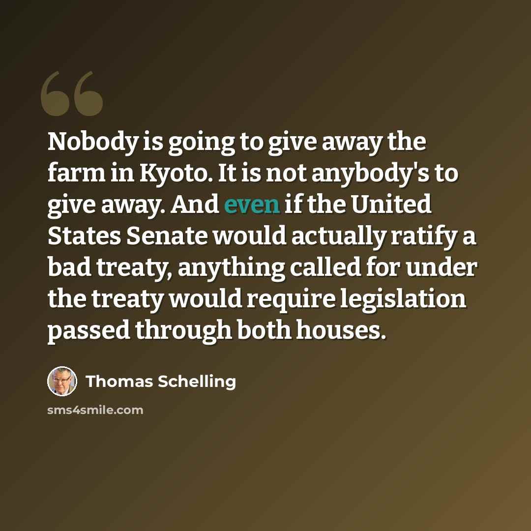 “Nobody is going to give away the farm in Kyoto. It is not anybody's to give away. And even if the United States Senate would actually ratify a bad treaty, anything called for under the treaty would require legislation passed through both houses.” quote by Thomas Schelling