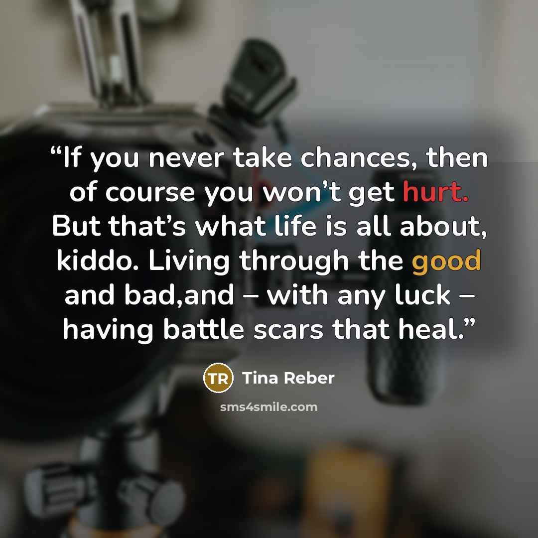 “If you never take chances, then of course you won’t get hurt. But that’s what life is all about, kiddo. Living through the good and bad,and – with any luck – having battle scars that heal.” quote by Tina Reber