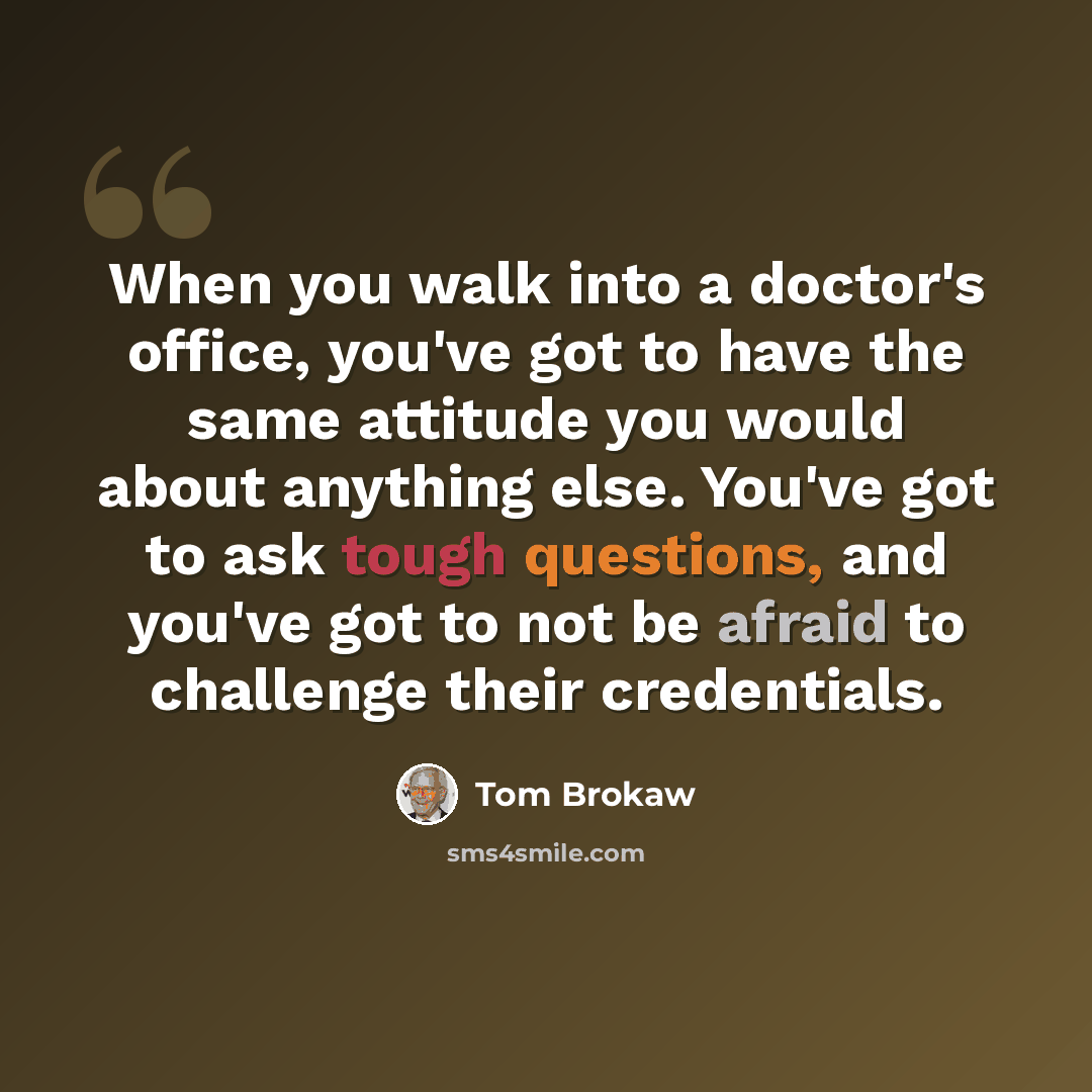 “When you walk into a doctor's office, you've got to have the same attitude you would about anything else. You've got to ask tough questions, and you've got to not be afraid to challenge their credentials.” quote by Tom Brokaw