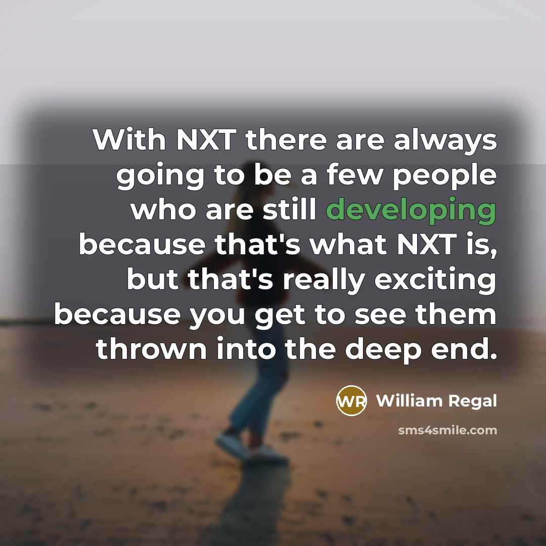 “With NXT there are always going to be a few people who are still developing because that's what NXT is, but that's really exciting because you get to see them thrown into the deep end.” quote by William Regal