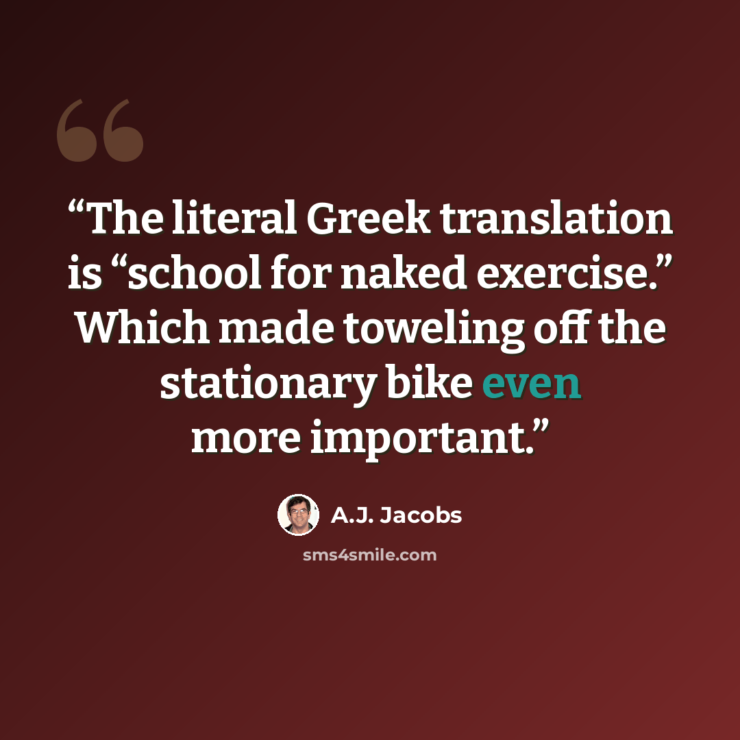 “The literal Greek translation is “school for naked exercise.” Which made toweling off the stationary bike even more important.” quote by A.J. Jacobs