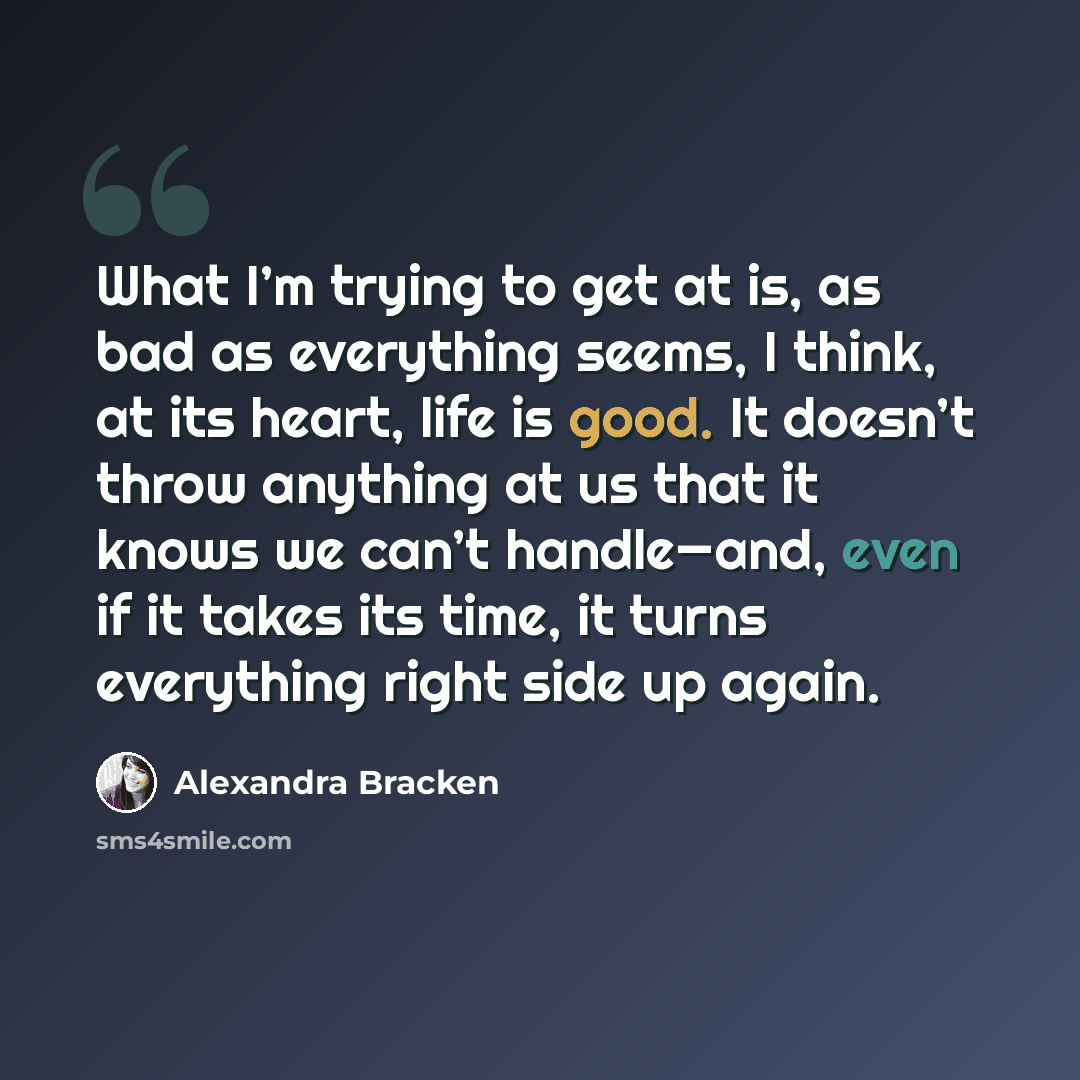 “What I’m trying to get at is, as bad as everything seems, I think, at its heart, life is good. It doesn’t throw anything at us that it knows we can’t handle—and, even if it takes its time, it turns everything right side up again.” quote by Alexandra Bracken