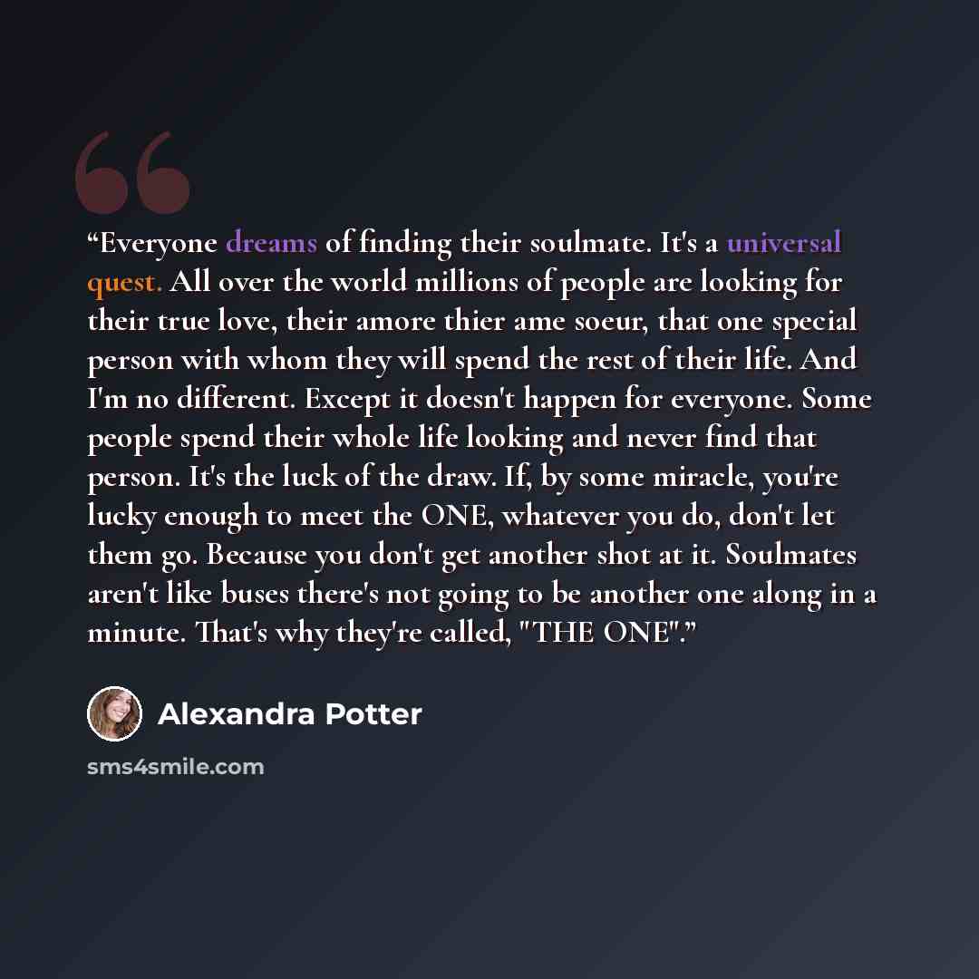 “Everyone dreams of finding their soulmate. It's a universal quest. All over the world millions of people are looking for their true love, their amore thier ame soeur, that one special person with whom they will spend the rest of their life. And I'm no different. Except it doesn't happen for…” quote by Alexandra Potter