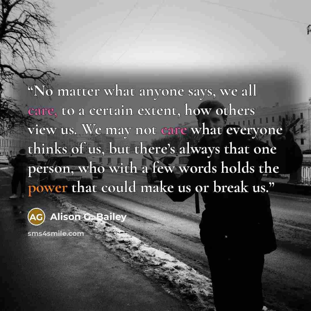 “No matter what anyone says, we all care, to a certain extent, how others view us. We may not care what everyone thinks of us, but there’s always that one person, who with a few words holds the power that could make us or break us.” quote by Alison G. Bailey