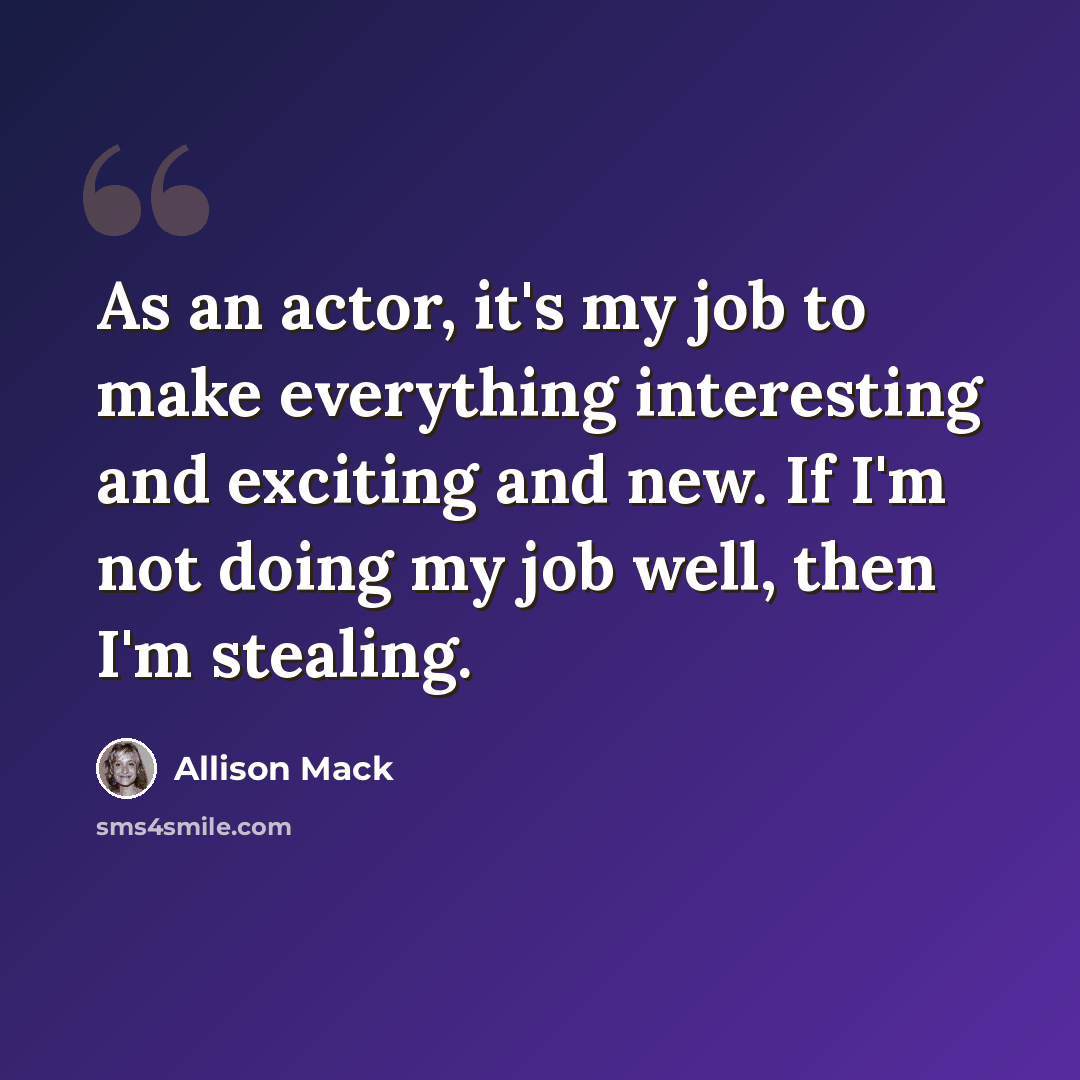 “As an actor, it's my job to make everything interesting and exciting and new. If I'm not doing my job well, then I'm stealing.” quote by Allison Mack