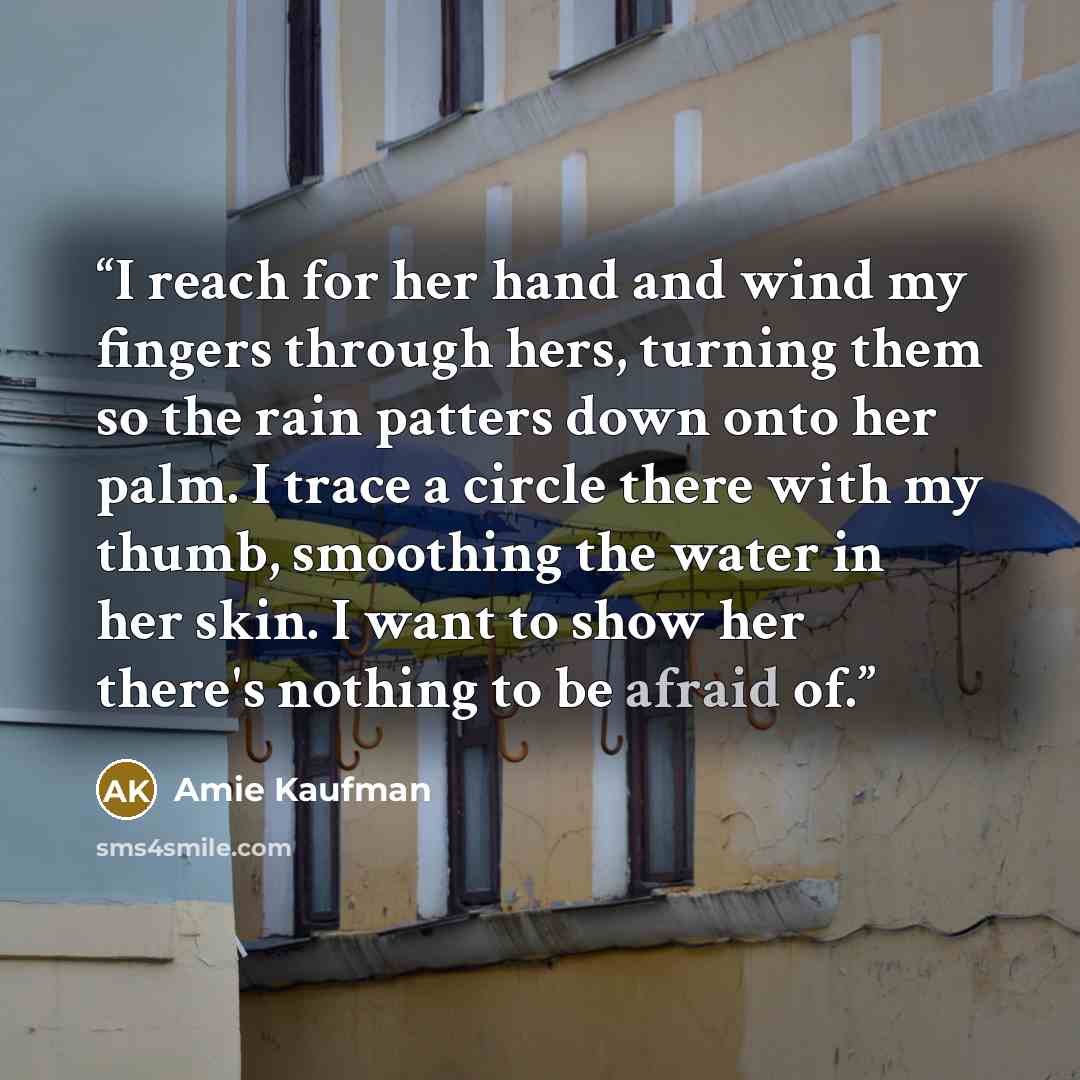 “I reach for her hand and wind my fingers through hers, turning them so the rain patters down onto her palm. I trace a circle there with my thumb, smoothing the water in her skin. I want to show her there's nothing to be afraid of.” quote by Amie Kaufman