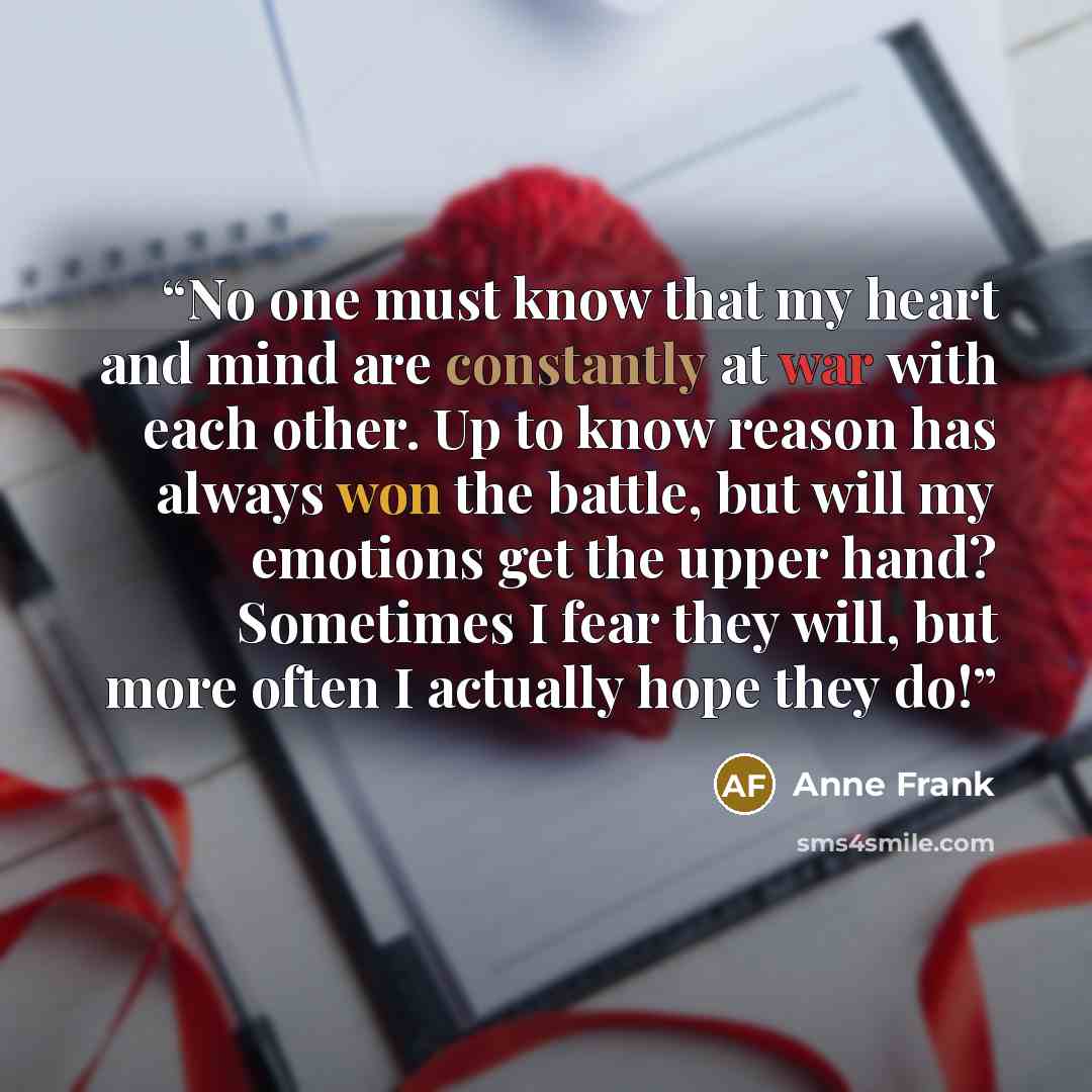 “No one must know that my heart and mind are constantly at war with each other. Up to know reason has always won the battle, but will my emotions get the upper hand? Sometimes I fear they will, but more often I actually hope they do!” quote by Anne Frank