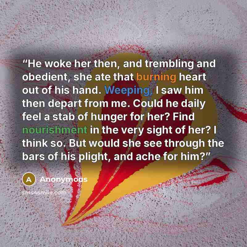 “He woke her then, and trembling and obedient, she ate that burning heart out of his hand. Weeping, I saw him then depart from me. Could he daily feel a stab of hunger for her? Find nourishment in the very sight of her? I think so. But would she see through the bars of his plight, and ache for him?” quote by Anonymous