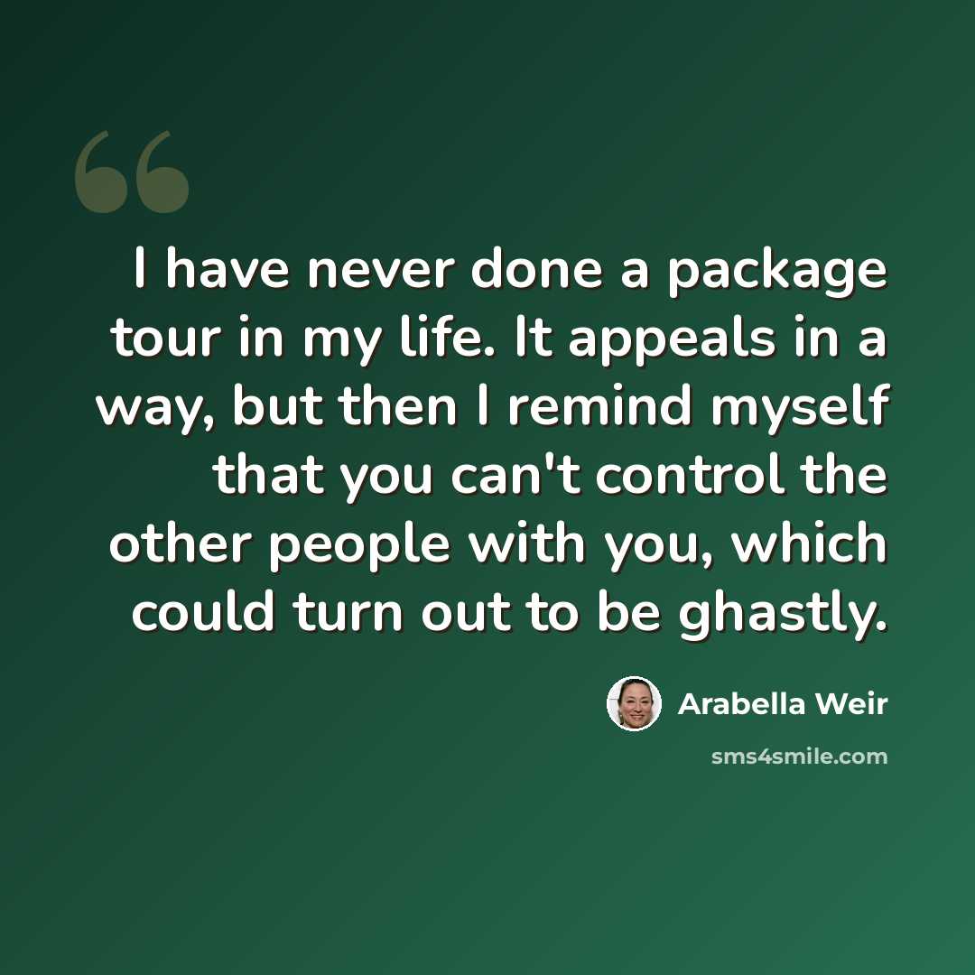 “I have never done a package tour in my life. It appeals in a way, but then I remind myself that you can't control the other people with you, which could turn out to be ghastly.” quote by Arabella Weir