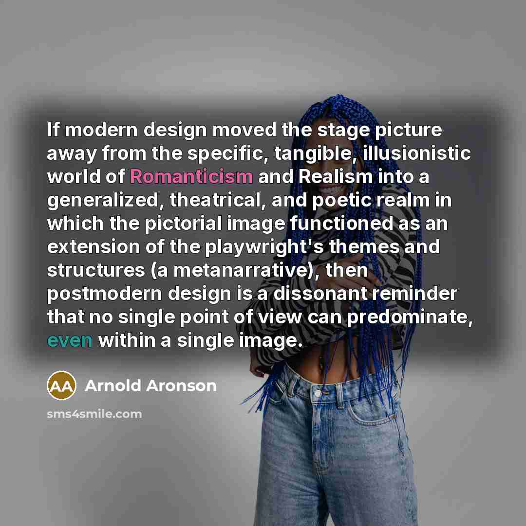 “If modern design moved the stage picture away from the specific, tangible, illusionistic world of Romanticism and Realism into a generalized, theatrical, and poetic realm in which the pictorial image functioned as an extension of the playwright's themes and structures (a metanarrative), then…” quote by Arnold Aronson