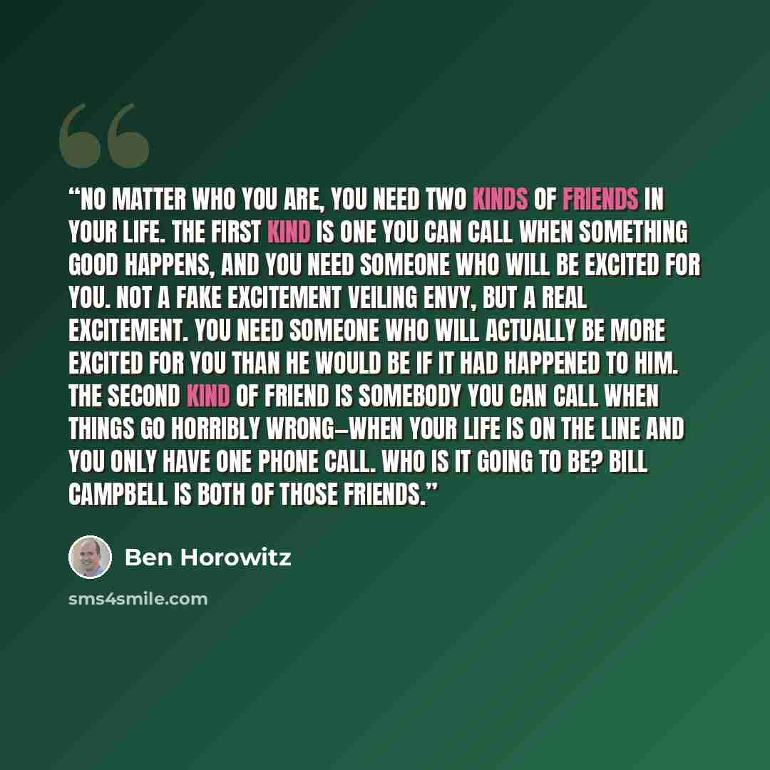 “No matter who you are, you need two kinds of friends in your life. The first kind is one you can call when something good happens, and you need someone who will be excited for you. Not a fake excitement veiling envy, but a real excitement. You need someone who will actually be more excited for you…” quote by Ben Horowitz