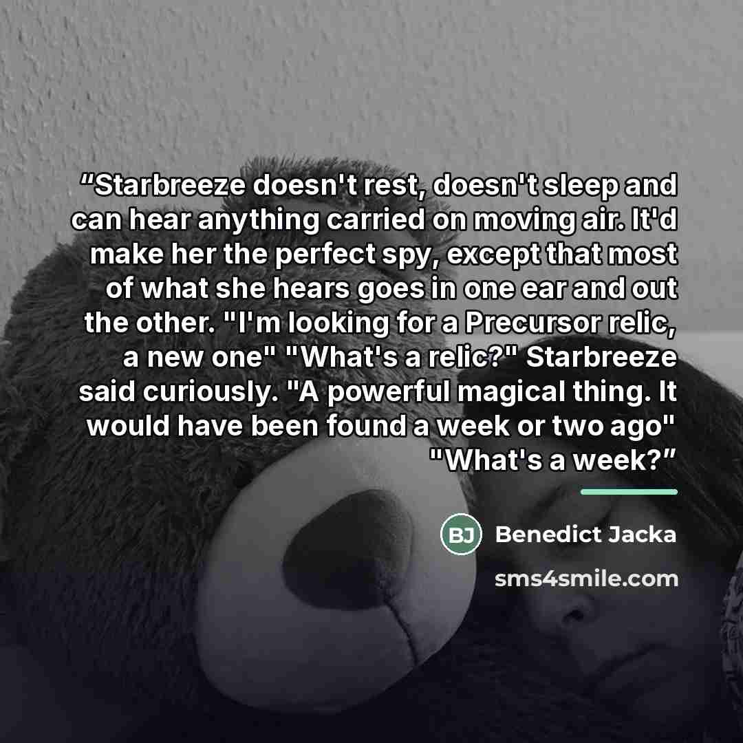 “Starbreeze doesn't rest, doesn't sleep and can hear anything carried on moving air. It'd make her the perfect spy, except that most of what she hears goes in one ear and out the other. "I'm looking for a Precursor relic, a new one" "What's a relic?" Starbreeze said curiously. "A powerful magical…” quote by Benedict Jacka
