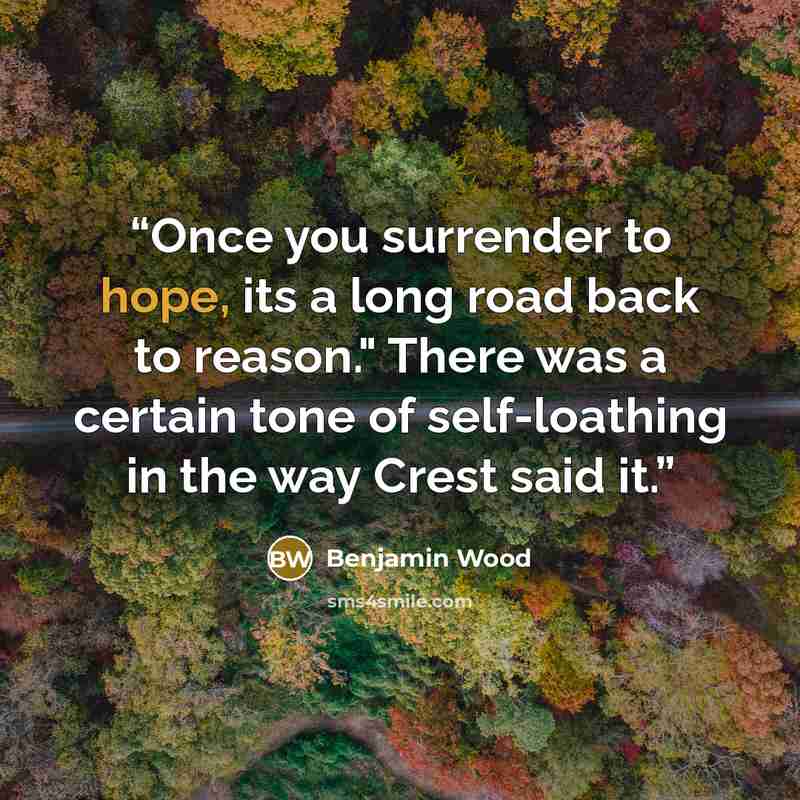 “Once you surrender to hope, its a long road back to reason." There was a certain tone of self-loathing in the way Crest said it.” quote by Benjamin Wood