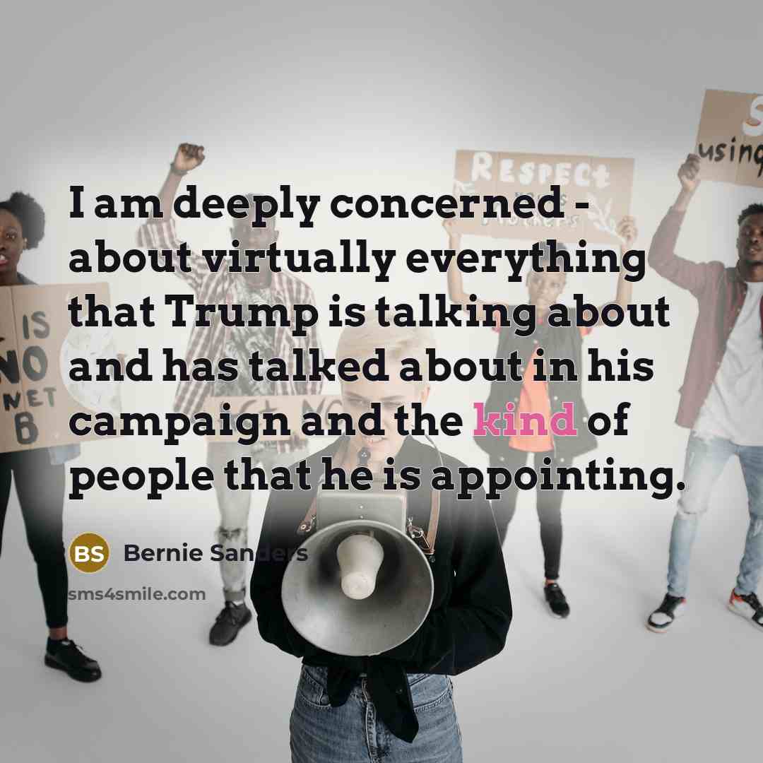 “I am deeply concerned - about virtually everything that Trump is talking about and has talked about in his campaign and the kind of people that he is appointing.” quote by Bernie Sanders