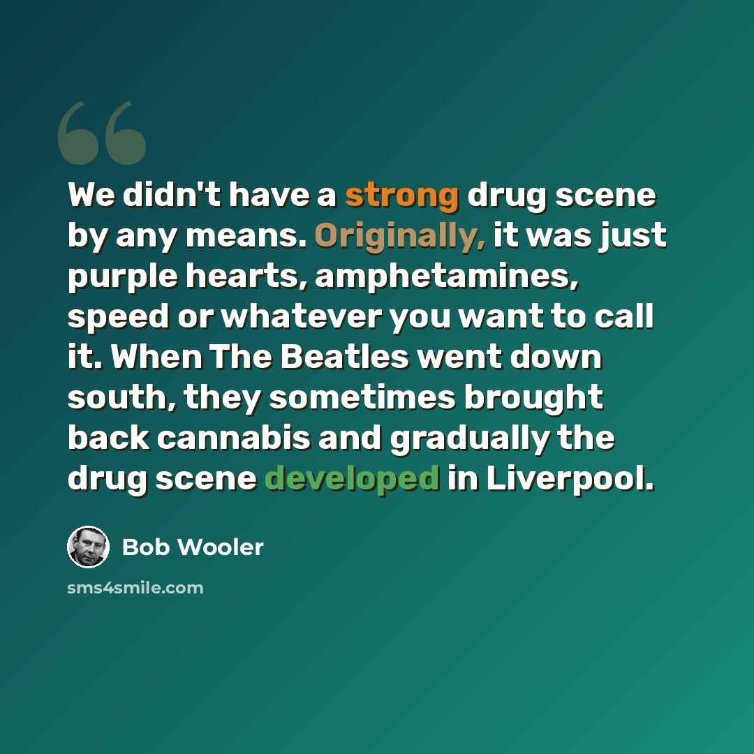 “We didn't have a strong drug scene by any means. Originally, it was just purple hearts, amphetamines, speed or whatever you want to call it. When The Beatles went down south, they sometimes brought back cannabis and gradually the drug scene developed in Liverpool.” quote by Bob Wooler